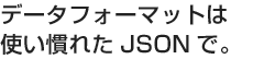 データフォーマットは使い慣れたJSONで。