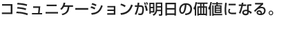 コミュニケーションが明日の価値になる。