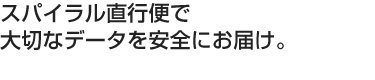 スパイラル直行便で大切なデータを安全にお届け。