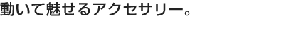 動いて魅せるアクセサリー。