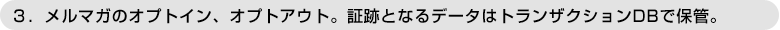 ３．メルマガのオプトイン、オプトアウト。証跡となるデータはトランザクションDBで保管。