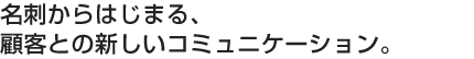 名刺からはじまる、顧客との新しいコミュニケーション。