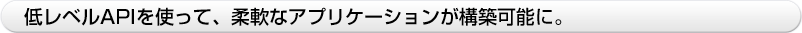 低レベルAPIを使って、柔軟なアプリケーションが構築可能に。