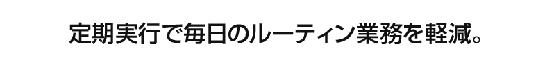 定期実行で毎日のルーティン業務を軽減。