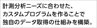 計測分析ニーズに合わせた、カスタムプログラムを作ることで独自のデータ取得の仕組みを構築。