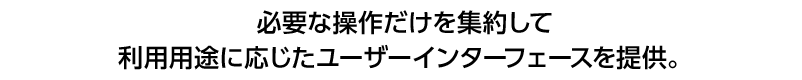 必要な操作だけを集約して利用用途に応じたユーザーインターフェースを提供。