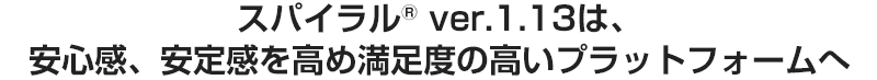 スパイラル(R) ver.1.13は、安心感、安定感を高め満足度の高いプラットフォームへ